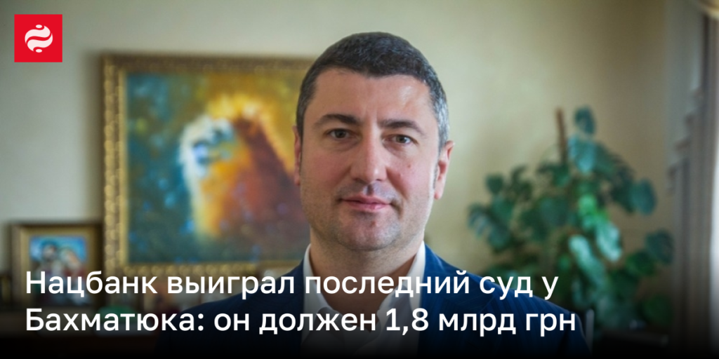 Национальный банк одержал финальную победу в суде против Бахматюка: сумма долга составила 1,8 млрд грн.