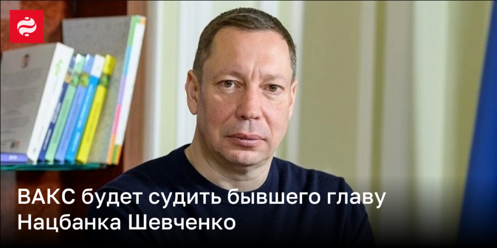 ВАКС начнет судебный процесс против экс-главы Нацбанка Шевченко